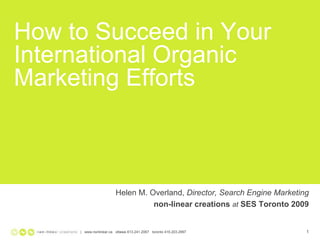 How to Succeed in Your
International Organic
Marketing Efforts



                       Helen M. Overland, Director, Search Engine Marketing
Text Goes Here    (Optional)     non-linear creations at SES Toronto 2009


            | www.nonlinear.ca ottawa 613.241.2067 toronto 416.203.2997   1
 