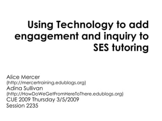 Using Technology to add engagement and inquiry to SES tutoring Alice Mercer  (http://mercertraining.edublogs.org) Adina Sullivan  (http://HowDoWeGetFromHereToThere.edublogs.org) CUE 2009 Thursday 3/5/2009 Session 2235 