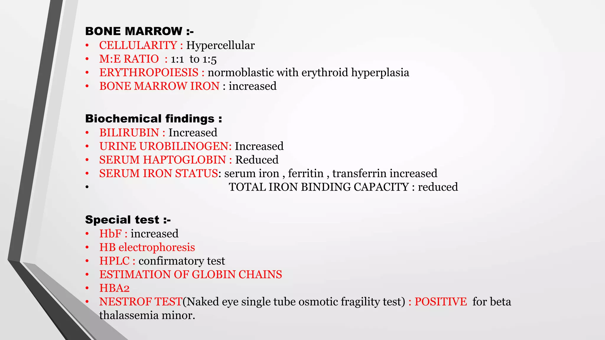 BONE MARROW :-
• CELLULARITY : Hypercellular
• M:E RATIO : 1:1 to 1:5
• ERYTHROPOIESIS : normoblastic with erythroid hyperplasia
• BONE MARROW IRON : increased
Biochemical findings :
• BILIRUBIN : Increased
• URINE UROBILINOGEN: Increased
• SERUM HAPTOGLOBIN : Reduced
• SERUM IRON STATUS: serum iron , ferritin , transferrin increased
• TOTAL IRON BINDING CAPACITY : reduced
Special test :-
• HbF : increased
• HB electrophoresis
• HPLC : confirmatory test
• ESTIMATION OF GLOBIN CHAINS
• HBA2
• NESTROF TEST(Naked eye single tube osmotic fragility test) : POSITIVE for beta
thalassemia minor.
 