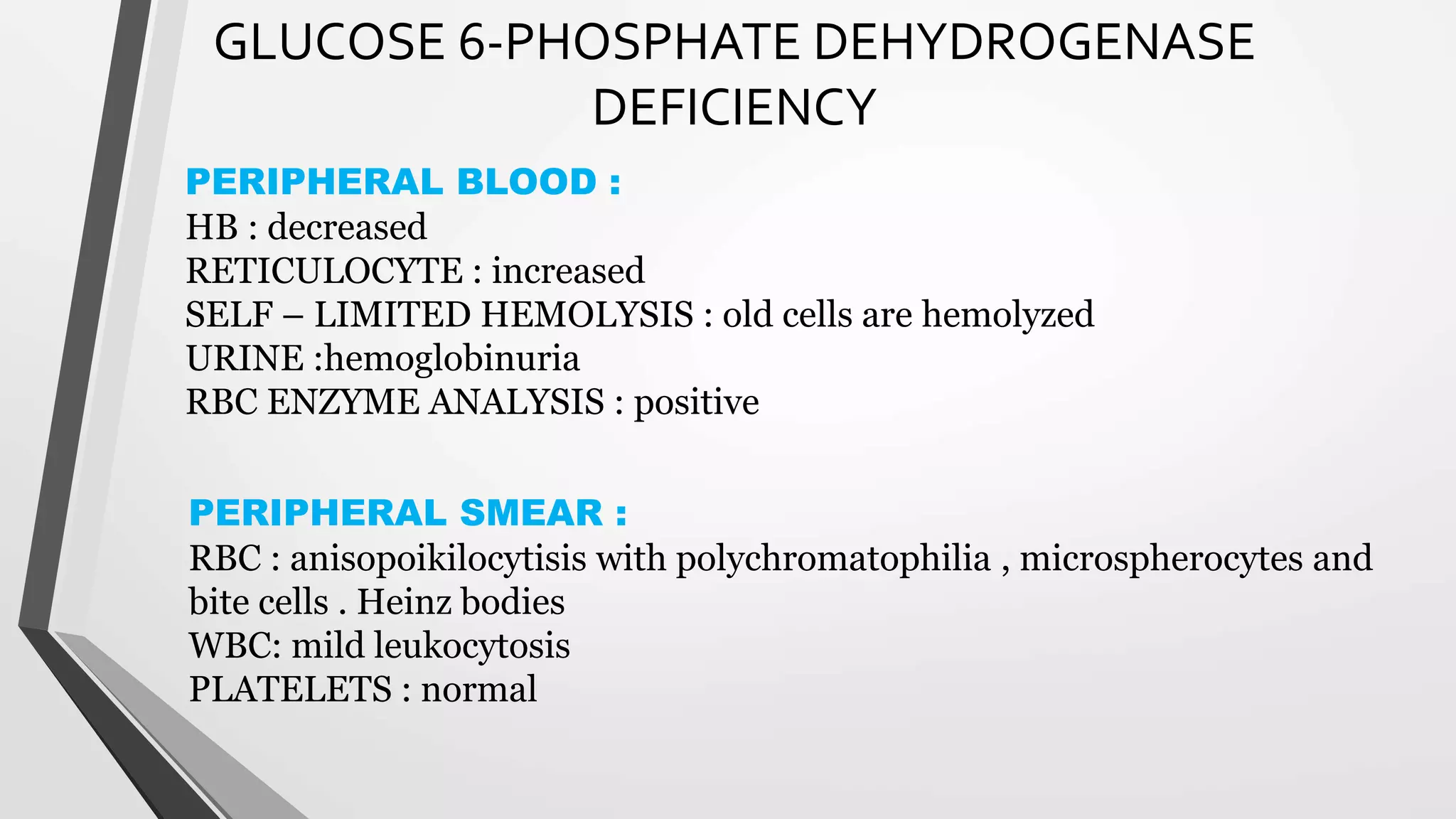 GLUCOSE 6-PHOSPHATE DEHYDROGENASE
DEFICIENCY
PERIPHERAL BLOOD :
HB : decreased
RETICULOCYTE : increased
SELF – LIMITED HEMOLYSIS : old cells are hemolyzed
URINE :hemoglobinuria
RBC ENZYME ANALYSIS : positive
PERIPHERAL SMEAR :
RBC : anisopoikilocytisis with polychromatophilia , microspherocytes and
bite cells . Heinz bodies
WBC: mild leukocytosis
PLATELETS : normal
 