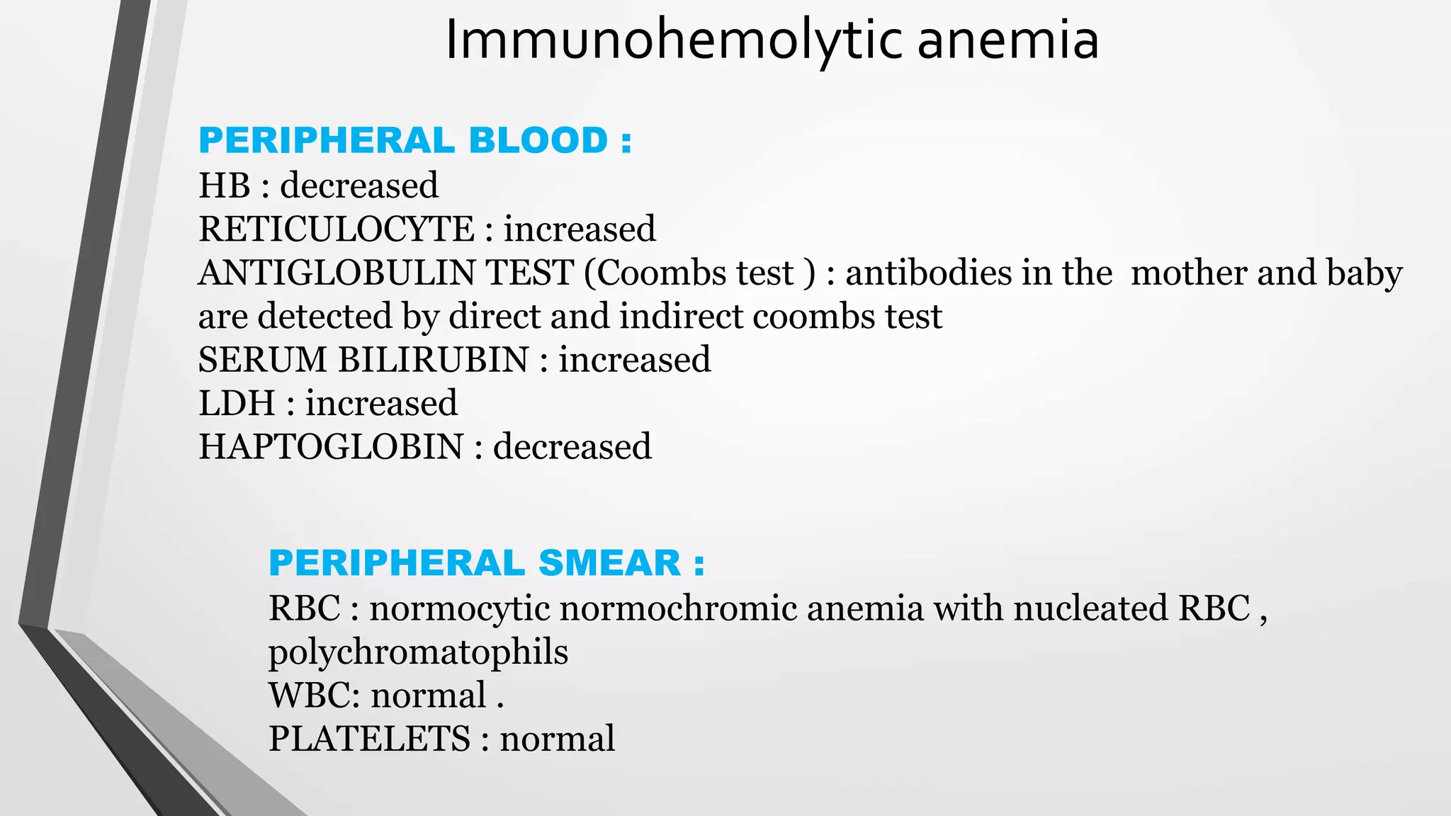 Immunohemolytic anemia
PERIPHERAL BLOOD :
HB : decreased
RETICULOCYTE : increased
ANTIGLOBULIN TEST (Coombs test ) : antibodies in the mother and baby
are detected by direct and indirect coombs test
SERUM BILIRUBIN : increased
LDH : increased
HAPTOGLOBIN : decreased
PERIPHERAL SMEAR :
RBC : normocytic normochromic anemia with nucleated RBC ,
polychromatophils
WBC: normal .
PLATELETS : normal
 