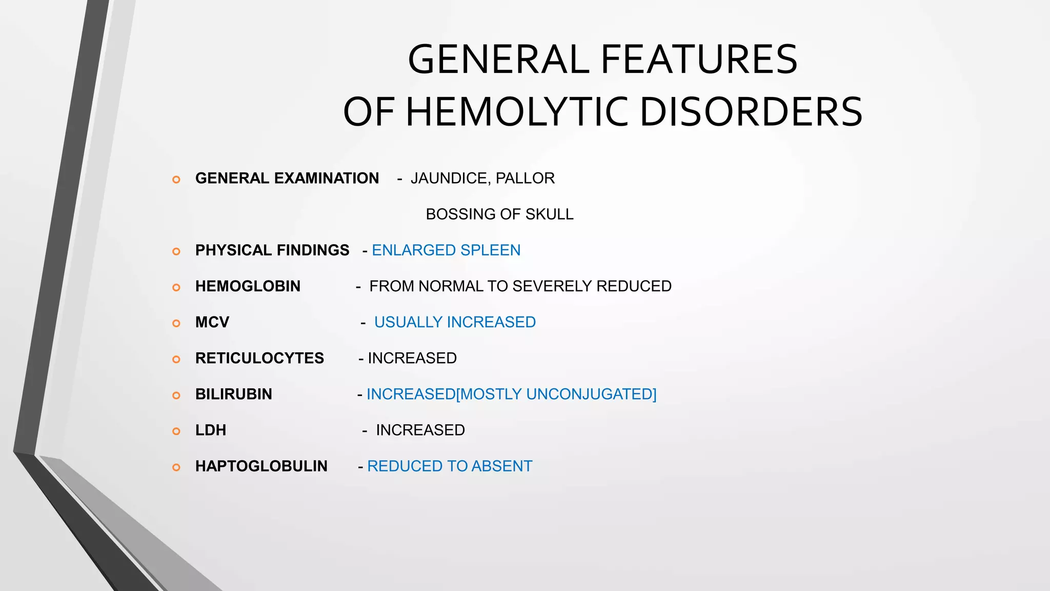 GENERAL FEATURES
OF HEMOLYTIC DISORDERS
 GENERAL EXAMINATION - JAUNDICE, PALLOR
BOSSING OF SKULL
 PHYSICAL FINDINGS - ENLARGED SPLEEN
 HEMOGLOBIN - FROM NORMAL TO SEVERELY REDUCED
 MCV - USUALLY INCREASED
 RETICULOCYTES - INCREASED
 BILIRUBIN - INCREASED[MOSTLY UNCONJUGATED]
 LDH - INCREASED
 HAPTOGLOBULIN - REDUCED TO ABSENT
 