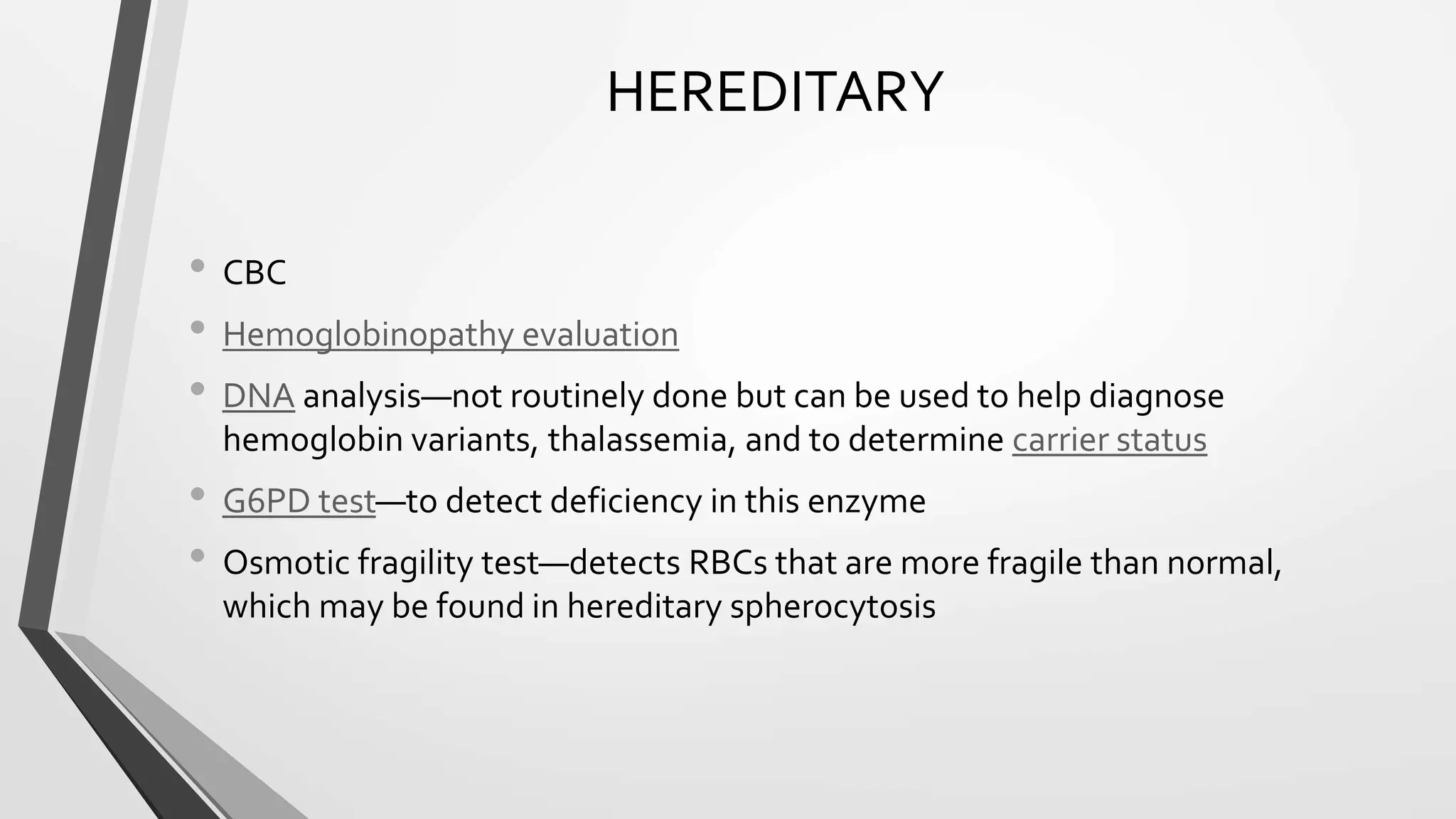 HEREDITARY
• CBC
• Hemoglobinopathy evaluation
• DNA analysis—not routinely done but can be used to help diagnose
hemoglobin variants, thalassemia, and to determine carrier status
• G6PD test—to detect deficiency in this enzyme
• Osmotic fragility test—detects RBCs that are more fragile than normal,
which may be found in hereditary spherocytosis
 
