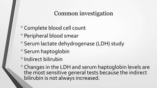 Common investigation
•Complete blood cell count
•Peripheral blood smear
•Serum lactate dehydrogenase (LDH) study
•Serum haptoglobin
•Indirect bilirubin
•Changes in the LDH and serum haptoglobin levels are
the most sensitive general tests because the indirect
bilirubin is not always increased.
 