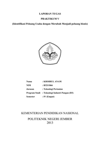 LAPORAN TUGAS
PRAKTIKUM V
(Identifikasi Peluang Usaha dengan Merubah Menjadi peluang bisnis)
Nama : KHOIRUL ANAM
NIM : B3211866
Jurusan : Teknologi Pertanian
Program Studi : Teknologi Industri Pangan (D3)
Semester : IV (Empat)
KEMENTERIAN PENDIDIKAN NASIONAL
POLITEKNIK NEGERI JEMBER
2013
 