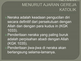 Neraka adalah keadaan pengucilan diri
secara definitif dari persekutuan dengan
Allah dan dengan para kudus in (KGK
1033).
Penderitaan neraka yang paling buruk
adalah perpisahan abadi dengan Allah
(KGK 1035).
Penderitaan jiwa-jiwa di neraka akan
berlangsung selama-lamanya.
 