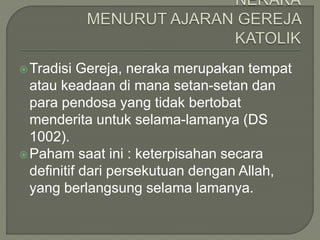 Tradisi Gereja, neraka merupakan tempat
atau keadaan di mana setan-setan dan
para pendosa yang tidak bertobat
menderita untuk selama-lamanya (DS
1002).
Paham saat ini : keterpisahan secara
definitif dari persekutuan dengan Allah,
yang berlangsung selama lamanya.
 