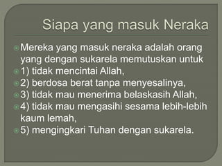 Mereka yang masuk neraka adalah orang
yang dengan sukarela memutuskan untuk
1) tidak mencintai Allah,
2) berdosa berat tanpa menyesalinya,
3) tidak mau menerima belaskasih Allah,
4) tidak mau mengasihi sesama lebih-lebih
kaum lemah,
5) mengingkari Tuhan dengan sukarela.
 