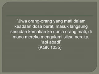 ”Jiwa orang-orang yang mati dalam
keadaan dosa berat, masuk langsung
sesudah kematian ke dunia orang mati, di
mana mereka mengalami siksa neraka,
“api abadi”
(KGK 1035)
 