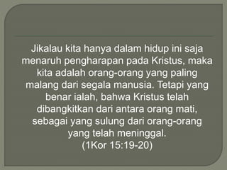 Jikalau kita hanya dalam hidup ini saja
menaruh pengharapan pada Kristus, maka
kita adalah orang-orang yang paling
malang dari segala manusia. Tetapi yang
benar ialah, bahwa Kristus telah
dibangkitkan dari antara orang mati,
sebagai yang sulung dari orang-orang
yang telah meninggal.
(1Kor 15:19-20)
 