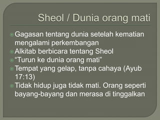 Gagasan tentang dunia setelah kematian
mengalami perkembangan
Alkitab berbicara tentang Sheol
“Turun ke dunia orang mati”
Tempat yang gelap, tanpa cahaya (Ayub
17:13)
Tidak hidup juga tidak mati. Orang seperti
bayang-bayang dan merasa di tinggalkan
 