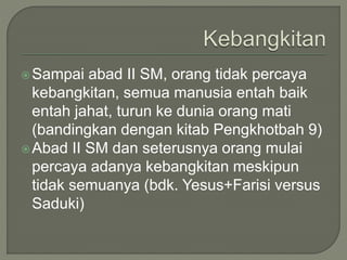 Sampai abad II SM, orang tidak percaya
kebangkitan, semua manusia entah baik
entah jahat, turun ke dunia orang mati
(bandingkan dengan kitab Pengkhotbah 9)
Abad II SM dan seterusnya orang mulai
percaya adanya kebangkitan meskipun
tidak semuanya (bdk. Yesus+Farisi versus
Saduki)
 