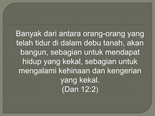 Banyak dari antara orang-orang yang
telah tidur di dalam debu tanah, akan
bangun, sebagian untuk mendapat
hidup yang kekal, sebagian untuk
mengalami kehinaan dan kengerian
yang kekal.
(Dan 12:2)
 