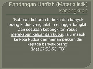 “Kuburan-kuburan terbuka dan banyak
orang kudus yang telah meninggal bangkit.
Dan sesudah kebangkitan Yesus,
merekapun keluar dari kubur, lalu masuk
ke kota kudus dan menampakkan diri
kepada banyak orang”
(Mat 27:52-53 ITB)
 