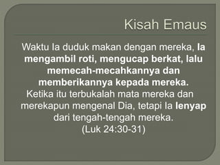 Waktu Ia duduk makan dengan mereka, Ia
mengambil roti, mengucap berkat, lalu
memecah-mecahkannya dan
memberikannya kepada mereka.
Ketika itu terbukalah mata mereka dan
merekapun mengenal Dia, tetapi Ia lenyap
dari tengah-tengah mereka.
(Luk 24:30-31)
 