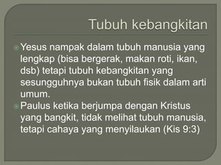 Yesus nampak dalam tubuh manusia yang
lengkap (bisa bergerak, makan roti, ikan,
dsb) tetapi tubuh kebangkitan yang
sesungguhnya bukan tubuh fisik dalam arti
umum.
Paulus ketika berjumpa dengan Kristus
yang bangkit, tidak melihat tubuh manusia,
tetapi cahaya yang menyilaukan (Kis 9:3)
 