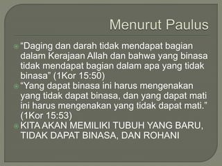  “Daging dan darah tidak mendapat bagian
dalam Kerajaan Allah dan bahwa yang binasa
tidak mendapat bagian dalam apa yang tidak
binasa” (1Kor 15:50)
 “Yang dapat binasa ini harus mengenakan
yang tidak dapat binasa, dan yang dapat mati
ini harus mengenakan yang tidak dapat mati.”
(1Kor 15:53)
 KITA AKAN MEMILIKI TUBUH YANG BARU,
TIDAK DAPAT BINASA, DAN ROHANI
 
