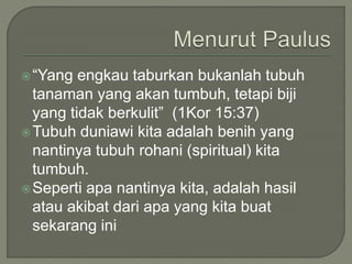 “Yang engkau taburkan bukanlah tubuh
tanaman yang akan tumbuh, tetapi biji
yang tidak berkulit” (1Kor 15:37)
Tubuh duniawi kita adalah benih yang
nantinya tubuh rohani (spiritual) kita
tumbuh.
Seperti apa nantinya kita, adalah hasil
atau akibat dari apa yang kita buat
sekarang ini
 