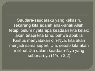 Saudara-saudaraku yang kekasih,
sekarang kita adalah anak-anak Allah,
tetapi belum nyata apa keadaan kita kelak;
akan tetapi kita tahu, bahwa apabila
Kristus menyatakan diri-Nya, kita akan
menjadi sama seperti Dia, sebab kita akan
melihat Dia dalam keadaan-Nya yang
sebenarnya (1Yoh 3:2)
 