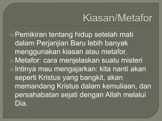 Pemikiran tentang hidup setelah mati
dalam Perjanjian Baru lebih banyak
menggunakan kiasan atau metafor.
Metafor: cara menjelaskan suatu misteri
Intinya mau mengajarkan: kita nanti akan
seperti Kristus yang bangkit, akan
memandang Kristus dalam kemuliaan, dan
persahabatan sejati dengan Allah melalui
Dia.
 