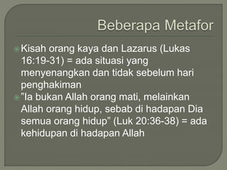 Kisah orang kaya dan Lazarus (Lukas
16:19-31) = ada situasi yang
menyenangkan dan tidak sebelum hari
penghakiman
”Ia bukan Allah orang mati, melainkan
Allah orang hidup, sebab di hadapan Dia
semua orang hidup” (Luk 20:36-38) = ada
kehidupan di hadapan Allah
 