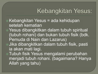 Kebangkitan Yesus = ada kehidupan
setelah kematian
Yesus dibangkitkan dalam tubuh spiritual
(tubuh rohani) dan bukan tubuh fisik (bdk.
Pemuda di Nain dan Lazarus)
Jika dibangkitkan dalam tubuh fisik, pasti
ia akan mati lagi.
Tubuh fisik Yesus mengalami perubahan
menjadi tubuh rohani. (bagaimana? Hanya
Allah yang tahu)
 