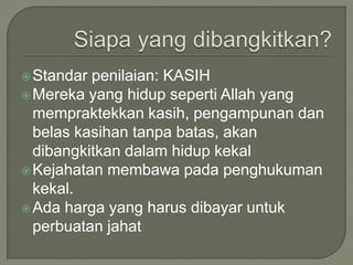 Standar penilaian: KASIH
Mereka yang hidup seperti Allah yang
mempraktekkan kasih, pengampunan dan
belas kasihan tanpa batas, akan
dibangkitkan dalam hidup kekal
Kejahatan membawa pada penghukuman
kekal.
Ada harga yang harus dibayar untuk
perbuatan jahat
 