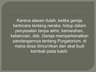 Karena alasan itulah, ketika gereja
berbicara tentang neraka, hidup dalam
penyesalan tanpa akhir, kemarahan,
kebencian, dsb, Gereja memperkenalkan
pandangannya tentang Purgatorium, di
mana dosa dimurnikan dan akal budi
kembali pada kasih.
 