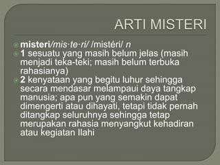  misteri/mis·te·ri/ /mistéri/ n
 1 sesuatu yang masih belum jelas (masih
menjadi teka-teki; masih belum terbuka
rahasianya)
 2 kenyataan yang begitu luhur sehingga
secara mendasar melampaui daya tangkap
manusia; apa pun yang semakin dapat
dimengerti atau dihayati, tetapi tidak pernah
ditangkap seluruhnya sehingga tetap
merupakan rahasia menyangkut kehadiran
atau kegiatan Ilahi
 