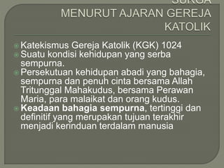  Katekismus Gereja Katolik (KGK) 1024
 Suatu kondisi kehidupan yang serba
sempurna.
 Persekutuan kehidupan abadi yang bahagia,
sempurna dan penuh cinta bersama Allah
Tritunggal Mahakudus, bersama Perawan
Maria, para malaikat dan orang kudus.
 Keadaan bahagia sempurna, tertinggi dan
definitif yang merupakan tujuan terakhir
menjadi kerinduan terdalam manusia
 