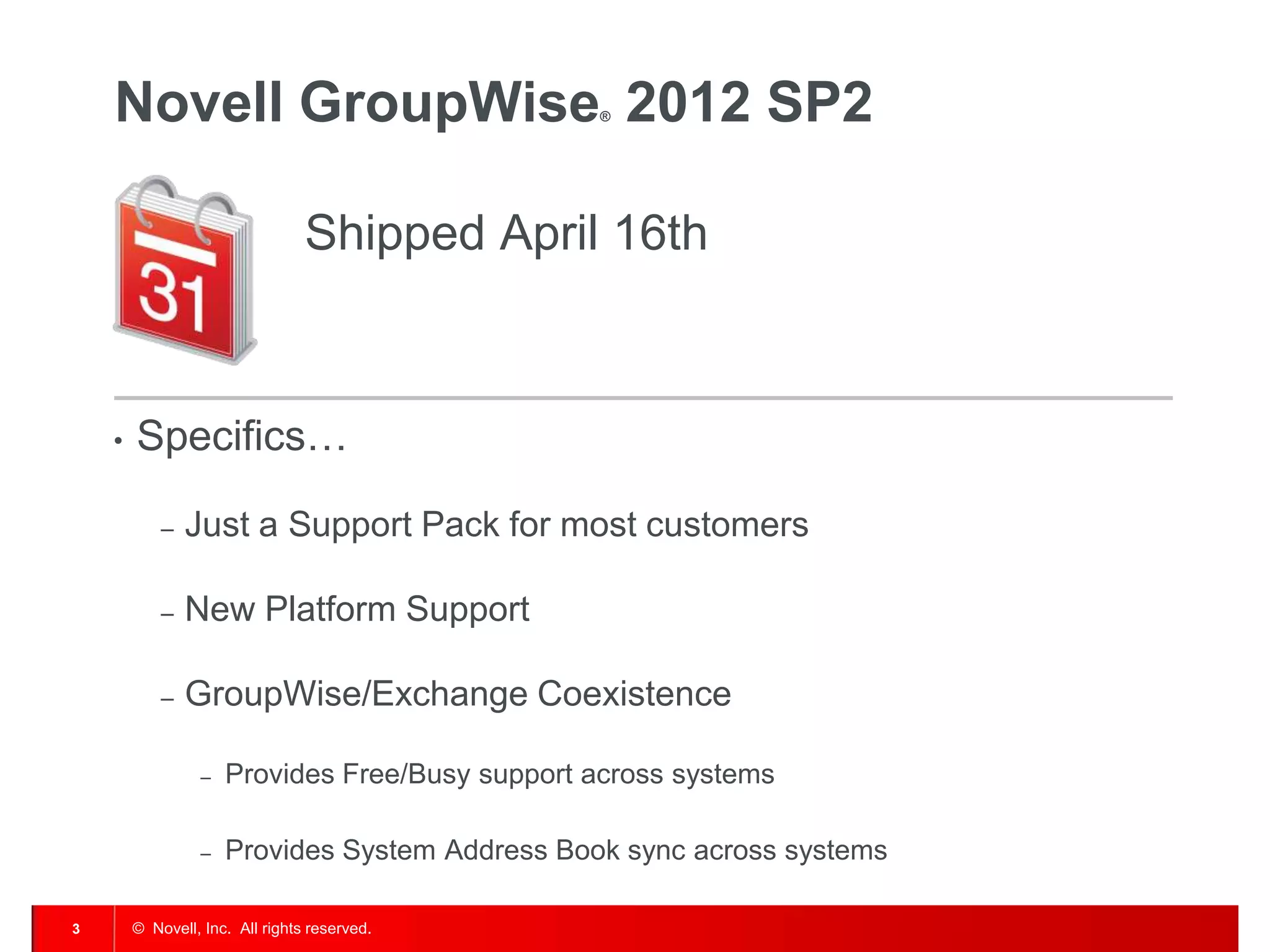 © Novell, Inc. All rights reserved.3
Novell GroupWise® 2012 SP2
Shipped April 16th
• Specifics…
– Just a Support Pack for most customers
– New Platform Support
– GroupWise/Exchange Coexistence
– Provides Free/Busy support across systems
– Provides System Address Book sync across systems
 