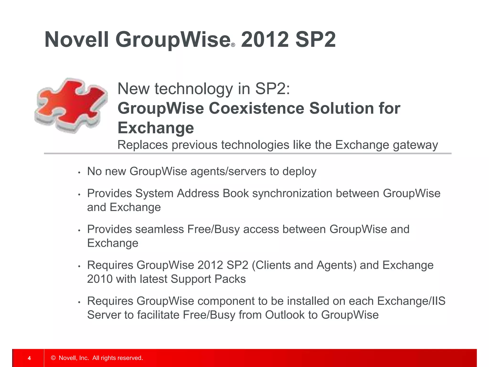 © Novell, Inc. All rights reserved.4
Novell GroupWise® 2012 SP2
New technology in SP2:
GroupWise Coexistence Solution for
Exchange
Replaces previous technologies like the Exchange gateway
• No new GroupWise agents/servers to deploy
• Provides System Address Book synchronization between GroupWise
and Exchange
• Provides seamless Free/Busy access between GroupWise and
Exchange
• Requires GroupWise 2012 SP2 (Clients and Agents) and Exchange
2010 with latest Support Packs
• Requires GroupWise component to be installed on each Exchange/IIS
Server to facilitate Free/Busy from Outlook to GroupWise
 