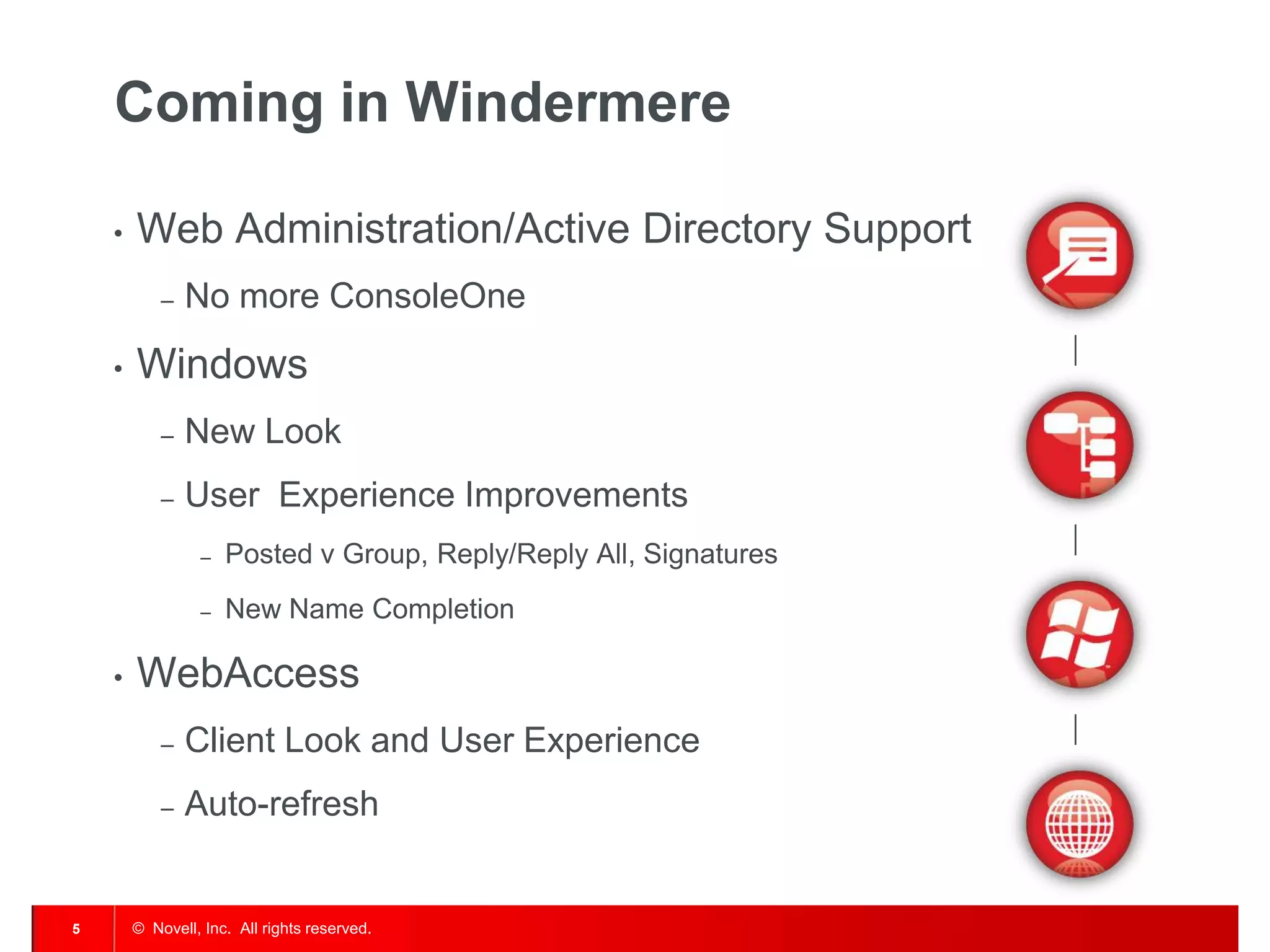 © Novell, Inc. All rights reserved.5
Coming in Windermere
• Web Administration/Active Directory Support
– No more ConsoleOne
• Windows
– New Look
– User Experience Improvements
– Posted v Group, Reply/Reply All, Signatures
– New Name Completion
• WebAccess
– Client Look and User Experience
– Auto-refresh
 