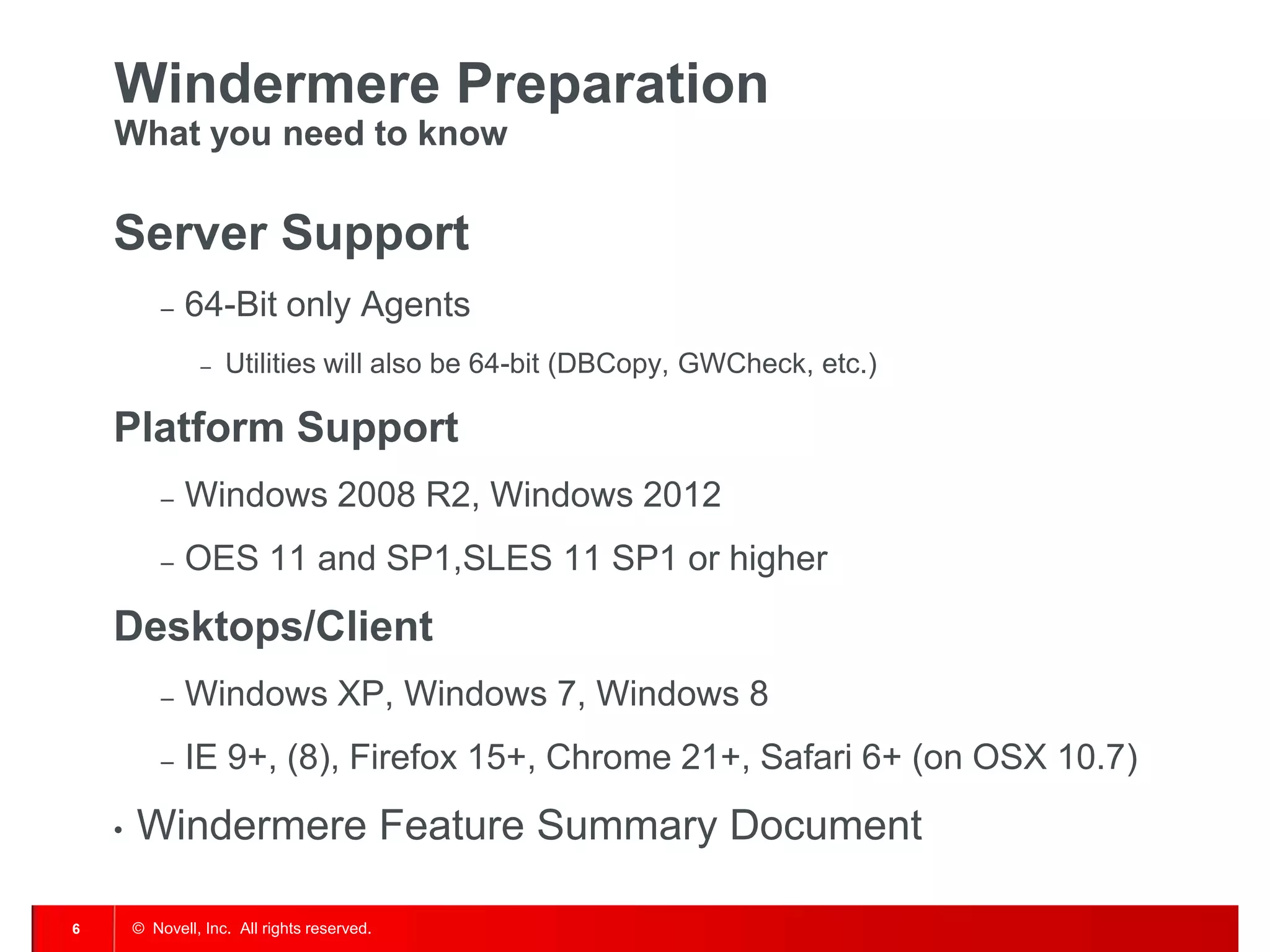 © Novell, Inc. All rights reserved.6
Windermere Preparation
What you need to know
Server Support
– 64-Bit only Agents
– Utilities will also be 64-bit (DBCopy, GWCheck, etc.)
Platform Support
– Windows 2008 R2, Windows 2012
– OES 11 and SP1,SLES 11 SP1 or higher
Desktops/Client
– Windows XP, Windows 7, Windows 8
– IE 9+, (8), Firefox 15+, Chrome 21+, Safari 6+ (on OSX 10.7)
• Windermere Feature Summary Document
 