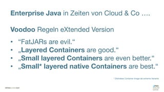 Enterprise Java in Zeiten von Cloud & Co ….
Voodoo Regeln eXtended Version
• “FatJARs are evil.“
• „Layered Containers are good.“
• „Small layered Containers are even better.“
• „Small* layered native Containers are best.“
* Distroless Container Image als extreme Variante
 