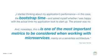 „I started thinking about my application’s performance—in this case,
the bootstrap time—and asked myself whether I was happy
with the actual time my application took to start up. The answer was no.
And, nowadays, this is is one of the most important
metrics to be considered when working with
microservices, mainly on a serverless architecture.“
Filipe Spolti, Red Hat
 