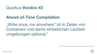 Quarkus Voodoo #2
Ahead-of-Time Compilation
„Write once, run anywhere“ ist in Zeiten von
Containern und damit einheitlichen Laufzeit-
umgebungen optional.*
*Ahead-of-Time Compilation statt dynamisches scannen / laden von Klassen
 
