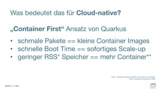 Was bedeutet das für Cloud-native?
„Container First“ Ansatz von Quarkus
• schmale Pakete == kleine Container Images
• schnelle Boot Time == sofortiges Scale-up
• geringer RSS* Speicher == mehr Container**
*RSS = resident set size (all RAM consumed by a process),
** mehr Container bei gleichem RAM
 