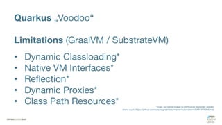 Quarkus „Voodoo“
Limitations (GraalVM / SubstrateVM)
• Dynamic Classloading*
• Native VM Interfaces*
• Reflection*
• Dynamic Proxies*
• Class Path Resources* *muss via native-image CLI/API vorab registriert werden
(siehe auch: https://github.com/oracle/graal/blob/master/substratevm/LIMITATIONS.md)
 