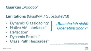 Quarkus „Voodoo“
Limitations (GraalVM / SubstrateVM)
• Dynamic Classloading*
• Native VM Interfaces*
• Reflection*
• Dynamic Proxies*
• Class Path Resources* *muss via native-image CLI/API vorab registriert werden
(siehe auch: https://github.com/oracle/graal/blob/master/substratevm/LIMITATIONS.md)
„Brauche ich nicht!
Oder etwa doch?“
 