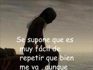 Se supone que es muy fácil de repetir que bien me va , aunque muy dentro este muriendo…