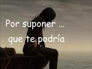 Por suponer … que te podría