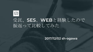 受託、SES、WEBと経験したので
振返って比較してみた
2017/12/02 sh-ogawa
 