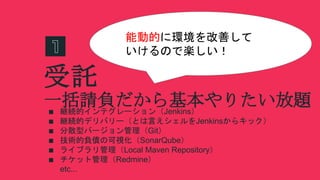 受託
∎ 継続的インテグレーション（Jenkins）
∎ 継続的デリバリー（とは言えシェルをJenkinsからキック）
∎ 分散型バージョン管理（Git）
∎ 技術的負債の可視化（SonarQube）
∎ ライブラリ管理（Local Maven Repository）
∎ チケット管理（Redmine）
etc...
一括請負だから基本やりたい放題
能動的に環境を改善して
いけるので楽しい！
 