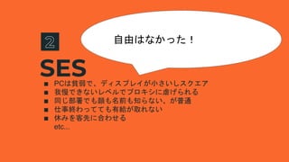 SES∎ PCは貧弱で、ディスプレイが小さいしスクエア
∎ 我慢できないレベルでプロキシに虐げられる
∎ 同じ部署でも顔も名前も知らない、が普通
∎ 仕事終わってても有給が取れない
∎ 休みを客先に合わせる
etc...
自由はなかった！
 