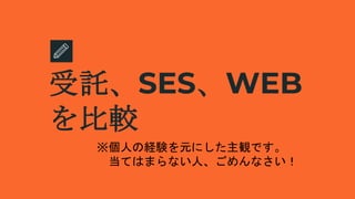 受託、SES、WEB
を比較
※個人の経験を元にした主観です。
当てはまらない人、ごめんなさい！
 