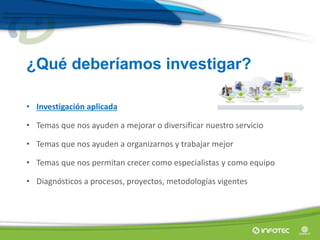 • Investigación aplicada
• Temas que nos ayuden a mejorar o diversificar nuestro servicio
• Temas que nos ayuden a organizarnos y trabajar mejor
• Temas que nos permitan crecer como especialistas y como equipo
• Diagnósticos a procesos, proyectos, metodologías vigentes
¿Qué deberíamos investigar?
 