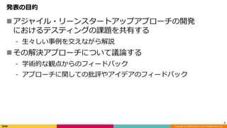 Copyright (C) 2018 DeNA Co.,Ltd. All Rights Reserved.
発表の目的
アジャイル・リーンスタートアップアプローチの開発
におけるテスティングの課題を共有する
⁃ 生々しい事例を交えながら解説
その解決アプローチについて議論する
⁃ 学術的な観点からのフィードバック
⁃ アプローチに関しての批評やアイデアのフィードバック
2
 