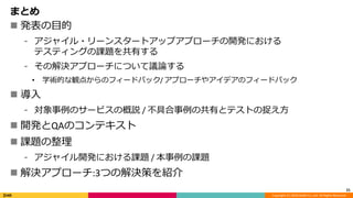 Copyright (C) 2018 DeNA Co.,Ltd. All Rights Reserved.
まとめ
 発表の目的
⁃ アジャイル・リーンスタートアップアプローチの開発における
テスティングの課題を共有する
⁃ その解決アプローチについて議論する
• 学術的な観点からのフィードバック/ アプローチやアイデアのフィードバック
 導入
⁃ 対象事例のサービスの概説 / 不具合事例の共有とテストの捉え方
 開発とQAのコンテキスト
 課題の整理
⁃ アジャイル開発における課題 / 本事例の課題
 解決アプローチ:3つの解決策を紹介
21
 