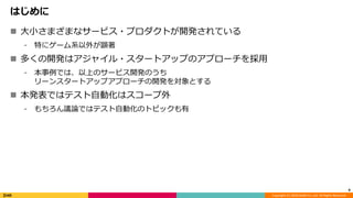 Copyright (C) 2018 DeNA Co.,Ltd. All Rights Reserved.
はじめに
 大小さまざまなサービス・プロダクトが開発されている
⁃ 特にゲーム系以外が顕著
 多くの開発はアジャイル・スタートアップのアプローチを採用
⁃ 本事例では、以上のサービス開発のうち
リーンスタートアップアプローチの開発を対象とする
 本発表ではテスト自動化はスコープ外
⁃ もちろん議論ではテスト自動化のトピックも有
4
 